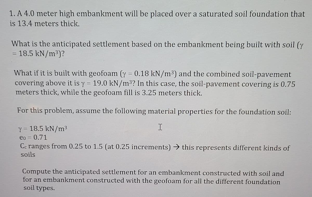 1. A 4.0 meter high embankment will be placed over a saturated soil foundation that
is 13.4 meters thick.
What is the anticipated settlement based on the embankment being built with soil (y
= 18.5 kN/m³)?
%3D
What if it is built with geofoam (y = 0.18 kN/m³) and the combined soil-pavement
covering above it is y = 19.0 kN/m³? In this case, the soil-pavement covering is 0.75
meters thick, while the geofoam fill is 3.25 meters thick.
For this problem, assume the following material properties for the foundation soil:
Y = 18.5 kN/m3
eo = 0.71
%3D
Cc ranges from 0.25 to 1.5 (at 0.25 increments) → this represents different kinds of
soils
Compute the anticipated settlement for an embankment constructed with soil and
for an embankment constructed with the geofoam for all the different foundation
soil types.
