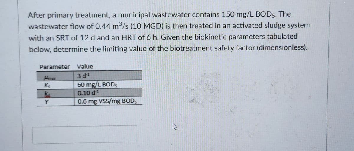 After primary treatment, a municipal wastewater contains 150 mg/L BOD5. The
3
wastewater flow of 0.44 m³/s (10 MGD) is then treated in an activated sludge system
with an SRT of 12 d and an HRT of 6 h. Given the biokinetic parameters tabulated
below, determine the limiting value of the biotreatment safety factor (dimensionless).
Parameter Value
3d¹
60 mg/L BOD,
0.10 d¹¹
0.6 mg VSS/mg BOD5
Ks
ka
Y
2