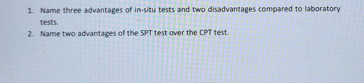 1. Name three advantages of in-situ tests and two disadvantages compared to laboratory
tests.
2. Name two advantages of the SPT test over the CPT test.