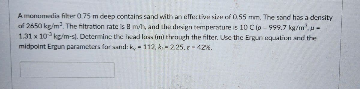 A monomedia filter 0.75 m deep contains sand with an effective size of 0.55 mm. The sand has a density
of 2650 kg/m³. The filtration rate is 8 m/h, and the design temperature is 10 C (p = 999.7 kg/m³, u =
1.31 x 103 kg/m-s). Determine the head loss (m) through the filter. Use the Ergun equation and the
midpoint Ergun parameters for sand: kv = 112, k; = 2.25, ε = 42%.