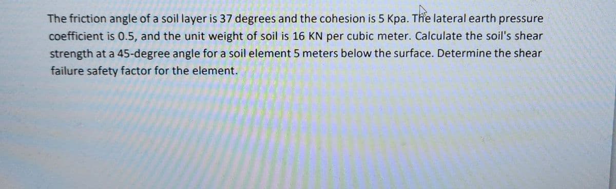 The friction angle of a soil layer is 37 degrees and the cohesion is 5 Kpa. The lateral earth pressure
coefficient is 0.5, and the unit weight of soil is 16 KN per cubic meter. Calculate the soil's shear
strength at a 45-degree angle for a soil element 5 meters below the surface. Determine the shear
failure safety factor for the element.