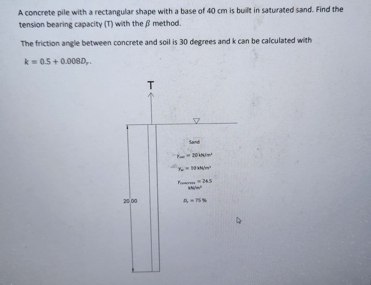 A concrete pile with a rectangular shape with a base of 40 cm is built in saturated sand. Find the
tension bearing capacity (T) with the ß method.
The friction angle between concrete and soil is 30 degrees and k can be calculated with
k = 0.5 +0.008D,.
20.00
T
Ysat
1
V
Sand
20 kN/m³
Yw= 10 kN/m³
Yconcrete 24.5
kN/m³
=
Dr = 75%
B