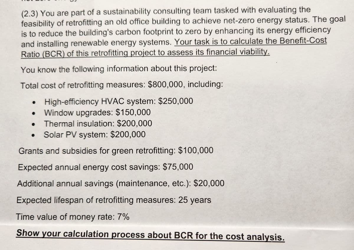 (2.3) You are part of a sustainability consulting team tasked with evaluating the
feasibility of retrofitting an old office building to achieve net-zero energy status. The goal
is to reduce the building's carbon footprint to zero by enhancing its energy efficiency
and installing renewable energy systems. Your task is to calculate the Benefit-Cost
Ratio (BCR) of this retrofitting project to assess its financial viability.
You know the following information about this project:
Total cost of retrofitting measures: $800,000, including:
High-efficiency HVAC system: $250,000
• Window upgrades: $150,000
Thermal insulation: $200,000
Solar PV system: $200,000
Grants and subsidies for green retrofitting: $100,000
Expected annual energy cost savings: $75,000
Additional annual savings (maintenance, etc.): $20,000
Expected lifespan of retrofitting measures: 25 years
Time value of money rate: 7%
Show your calculation process about BCR for the cost analysis.