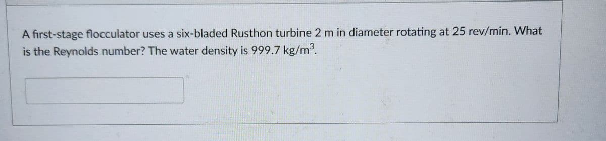 A first-stage flocculator uses a six-bladed Rusthon turbine 2 m in diameter rotating at 25 rev/min. What
is the Reynolds number? The water density is 999.7 kg/m³.