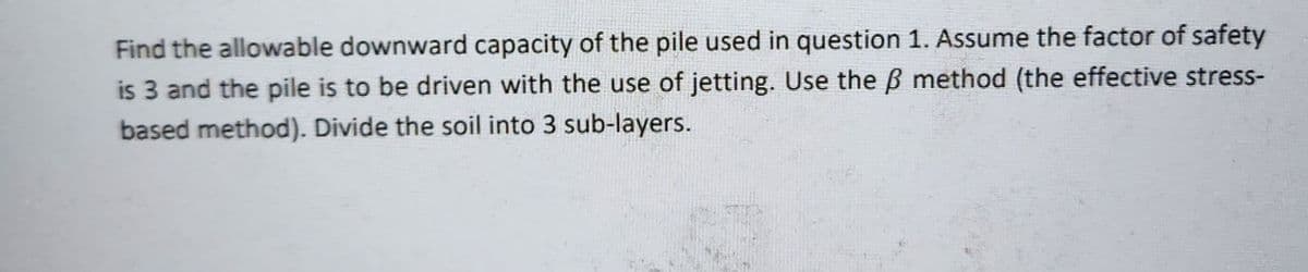 Find the allowable downward capacity of the pile used in question 1. Assume the factor of safety
is 3 and the pile is to be driven with the use of jetting. Use the ß method (the effective stress-
based method). Divide the soil into 3 sub-layers.
(3