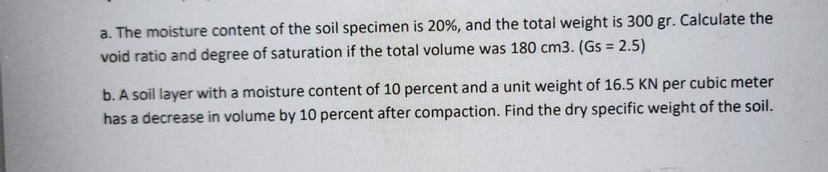 a. The moisture content of the soil specimen is 20%, and the total weight is 300 gr. Calculate the
void ratio and degree of saturation if the total volume was 180 cm3. (Gs = 2.5)
b. A soil layer with a moisture content of 10 percent and a unit weight of 16.5 KN per cubic meter
has a decrease in volume by 10 percent after compaction. Find the dry specific weight of the soil.