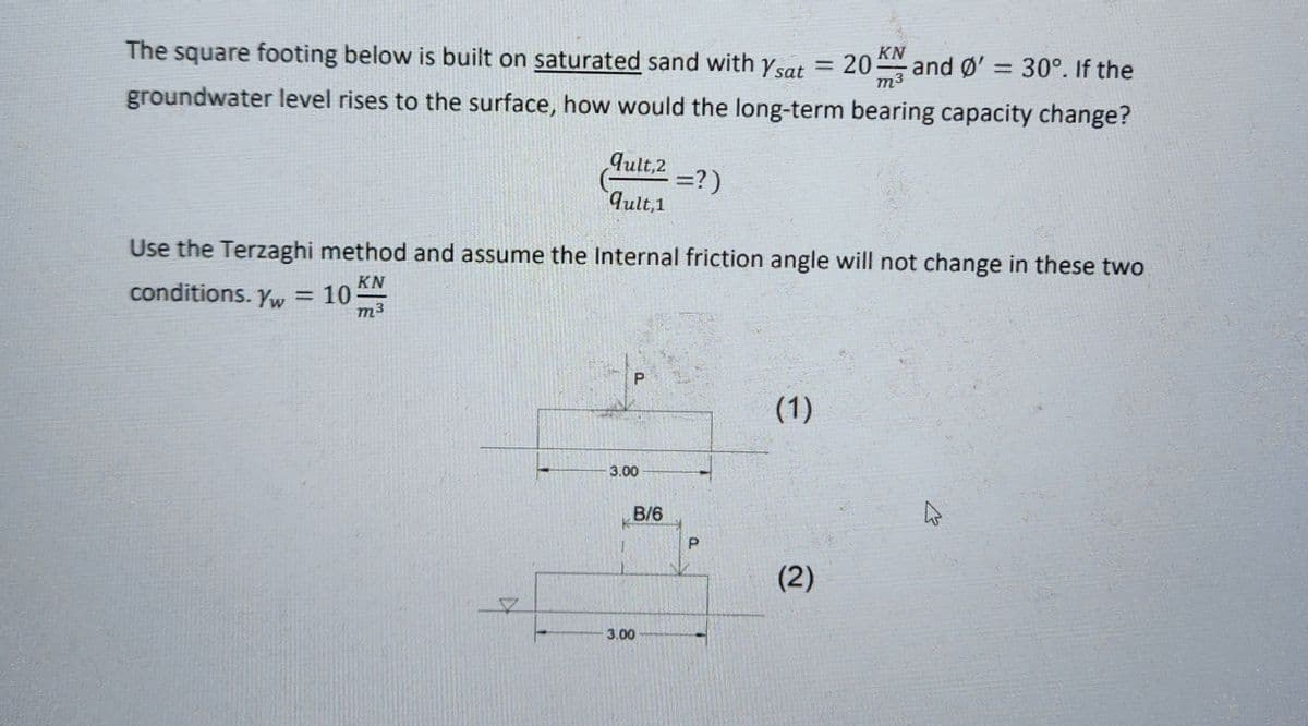 The square footing below is built on saturated sand with sat KN
20K and Ø' = 30°. If the
groundwater level rises to the surface, how would the long-term bearing capacity change?
m3
conditions. Yw = 10
qult, 2 =?)
qult, 1
Use the Terzaghi method and assume the Internal friction angle will not change in these two
KN
m3
K
P
3.00
B/6
3.00
a
=
(1)
(2)
K