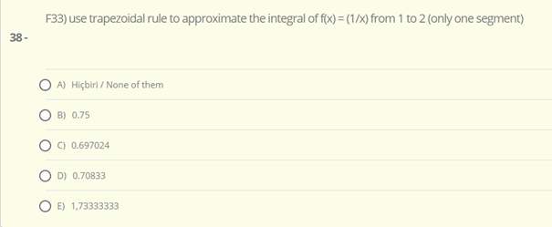 F33) use trapezoidal rule to approximate the integral of f(x) = (1/x) from 1 to 2 (only one segment)
38 -
A) Hiçbiri / None of them
B) 0.75
C) 0.697024
D) 0.70833
E) 1,73333333
