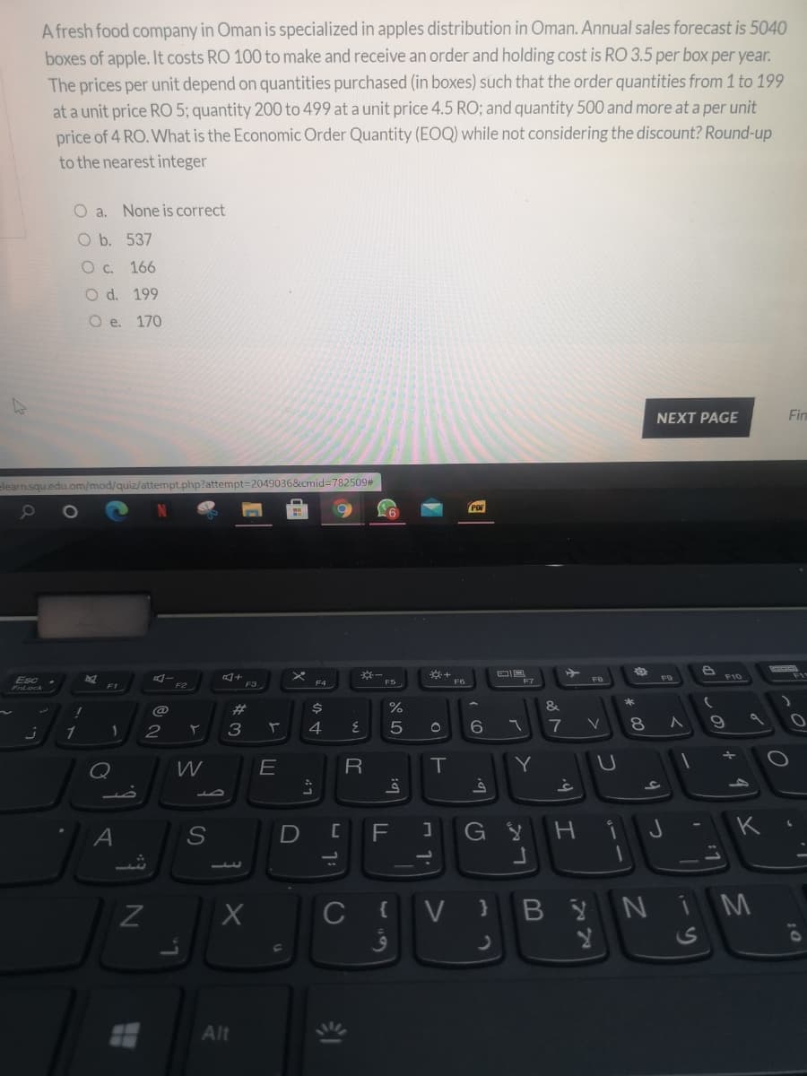 A fresh food company in Oman is specialized in apples distribution in Oman. Annual sales forecast is 5040
boxes of apple. It costs RO 100 to make and receive an order and holding cost is RO 3.5 per box per year.
The prices per unit depend on quantities purchased (in boxes) such that the order quantities from 1 to 199
at a unit price RO 5; quantity 200 to 499 at a unit price 4.5 RO; and quantity 500 and more at a per unit
price of 4 RO. What is the Economic Order Quantity (EOQ) while not considering the discount? Round-up
to the nearest integer
O a. None is correct
O b. 537
O c. 166
O d. 199
O e. 170
NEXT PAGE
elearn.squ.edu.om/mod/quiz/attempt.php?attempt=2049036&cmid%3D782509#
F10
Esc
Frtock
F3
F4
F5
F6
2#
3
4
7
R
Y
F
K
1.
C
V }
BYNI M
Alt
ン0)
11
* 00
