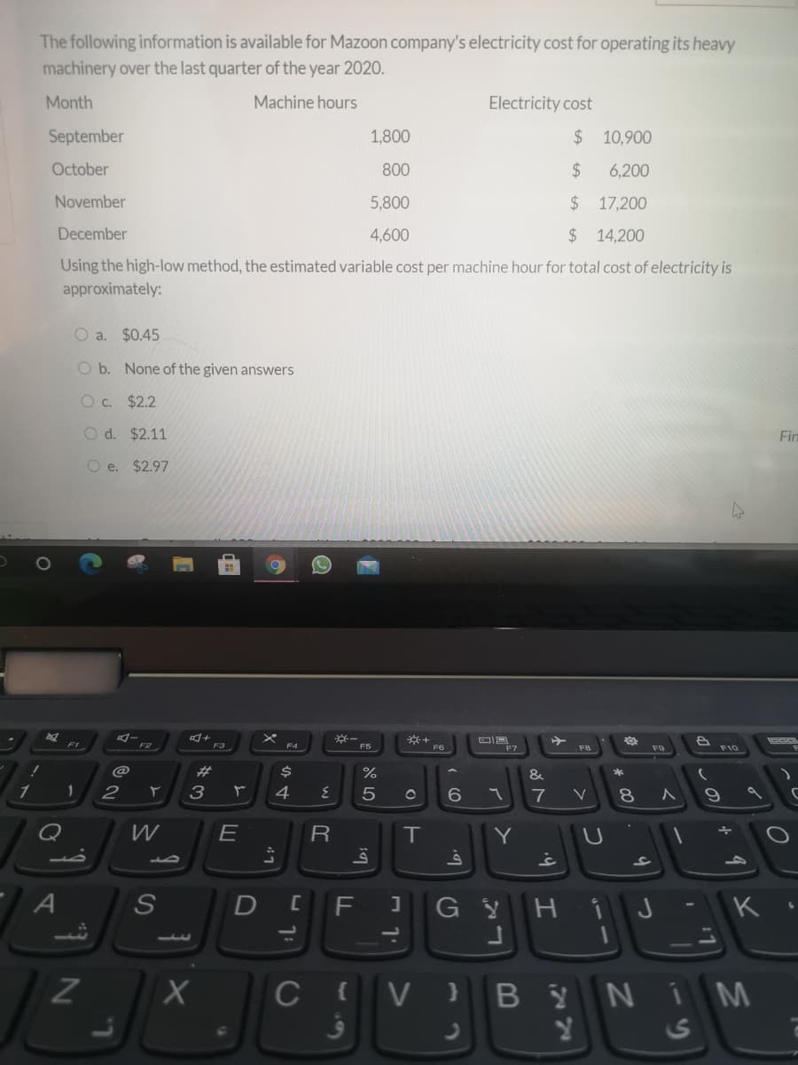 The following information is available for Mazoon company's electricity cost for operating its heavy
machinery over the last quarter of the year 2020.
Month
Machine hours
Electricity cost
September
1,800
$ 10,900
October
800
$
6,200
November
5,800
$ 17,200
December
4,600
$14,200
Using the high-low method, the estimated variable cost per machine hour for total cost of electricity is
approximately:
O a. $0.45
O b. None of the given answers
O c. $2.2
O d. $2.11
Fin
O e. $2.97
F1
F2
F3
F5
F6
F7
F10
23
&
1
2
3
4
6.
7
8.
Q
E
R
IT
Y
A
F
GYH
K
1.
ZI
C V }
YNIM
24
S
17
B
