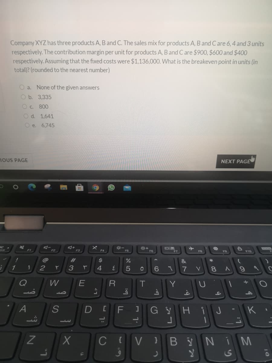 Company XYZ has three products A, B and C. The sales mix for products A, B and C are 6, 4 and 3 units
respectively. The contribution margin per unit for products A, B and C are $900, $600 and $400
respectively. Assuming that the fixed costs were $1,136,000. What is the breakeven point in units (in
total)? (rounded to the nearest number)
O a. None of the given answers
O b. 3,335
C. 800
O d. 1,641
O e. 6,745
IOUS PAGE
NEXT PAGE
SC
F1
F2
F3
F5
F6
F7
F9
F10
%23
%
&
1
2
4
7
8
W
R
Y
A
G YHi
K
I.
C
{V }B ŷ
NIM
~の
つ
つ
の
