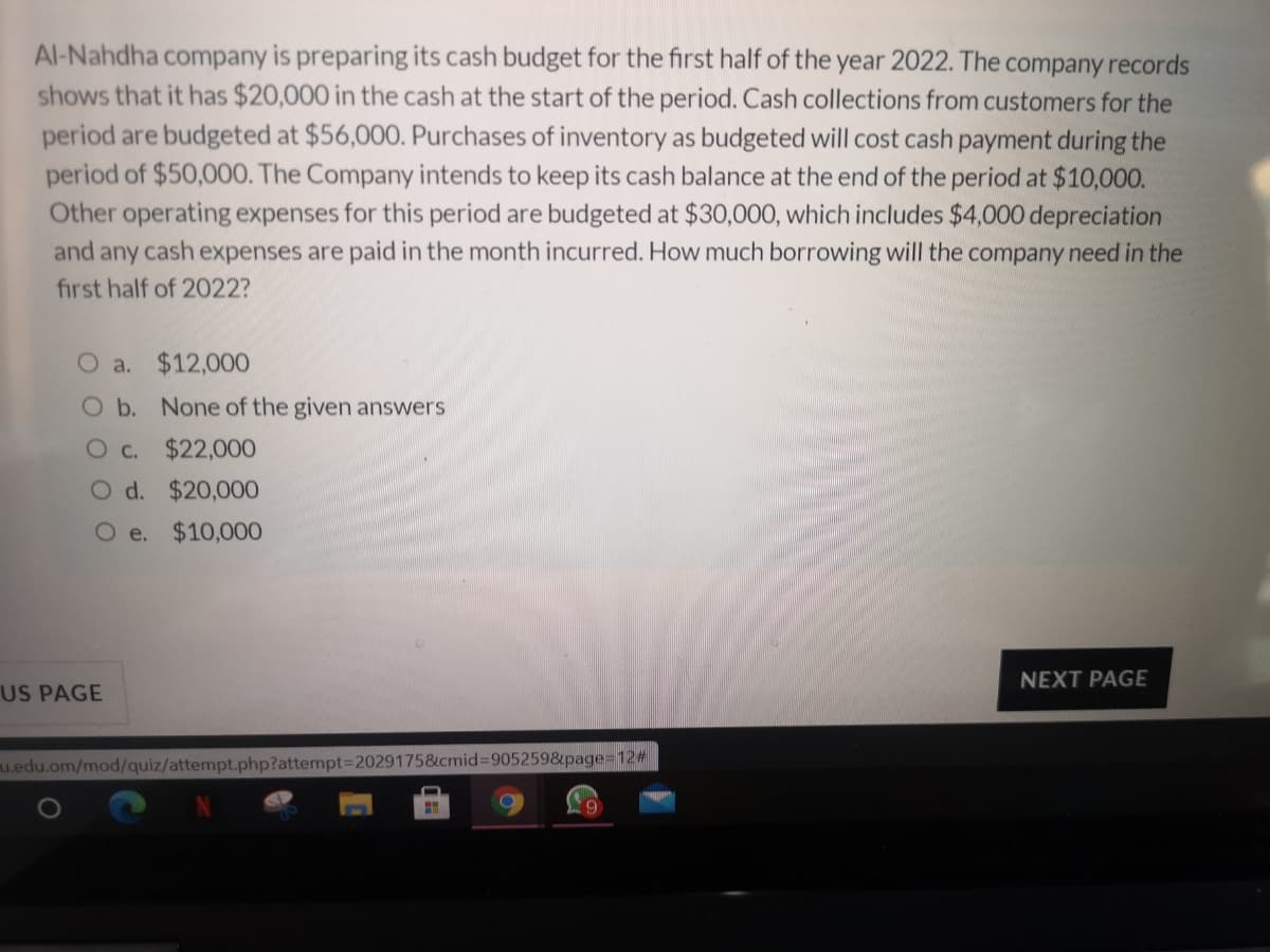 Al-Nahdha company is preparing its cash budget for the first half of the year 2022. The company records
shows that it has $20,000 in the cash at the start of the period. Cash collections from customers for the
period are budgeted at $56,000. Purchases of inventory as budgeted will cost cash payment during the
period of $50,000. The Company intends to keep its cash balance at the end of the period at $10,000.
Other operating expenses for this period are budgeted at $30,000, which includes $4,000 depreciation
and any cash expenses are paid in the month incurred. How much borrowing will the company need in the
first half of 2022?
O a. $12,000
O b. None of the given answers
O c.
$22,000
O d. $20,000
O e.
$10,000
NEXT PAGE
US PAGE
u.edu.om/mod/quiz/attempt.php?attempt=2029175&cmid%=9052598page%3=12#
