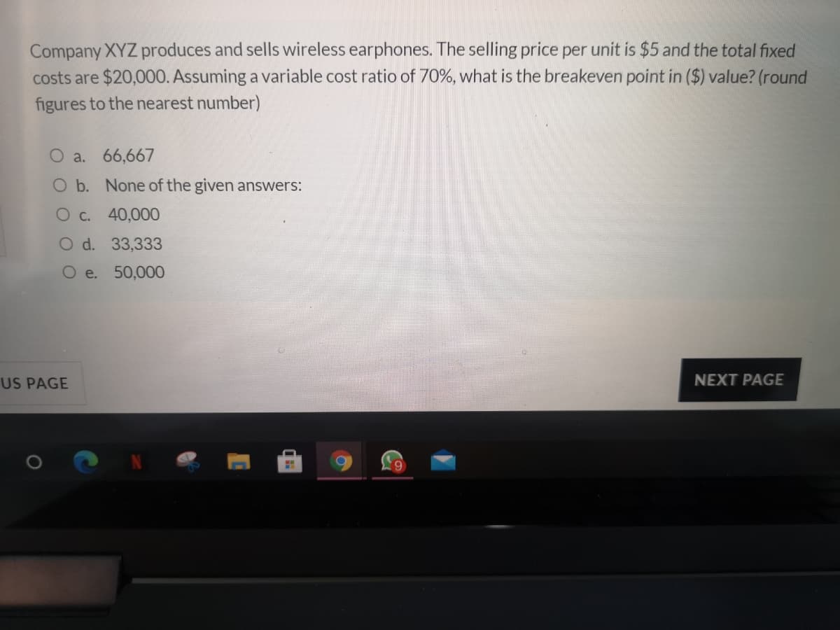 Company XYZ produces and sells wireless earphones. The selling price per unit is $5 and the total fixed
costs are $20,000. Assuming a variable cost ratio of 70%, what is the breakeven point in ($) value? (round
figures to the nearest number)
O a. 66,667
O b. None of the given answers:
O c. 40,000
O d. 33,333
O e. 50,000
US PAGE
NEXT PAGE
