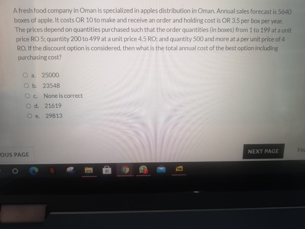 A fresh food company in Oman is specialized in apples distribution in Oman. Annual sales forecast is 5640
boxes of apple. It costs OR 10 to make and receive an order and holding cost is OR 3.5 per box per year.
The prices depend on quantities purchased such that the order quantities (in boxes) from 1 to 199 at a unit
price RO 5; quantity 200 to 499 at a unit price 4.5 RO; and quantity 500 and more at a per unit price of 4
RO. If the discount option is considered, then what is the total annual cost of the best option including
purchasing cost?
O a.
25000
O b. 23548
O c.
None is correct
O d. 21619
O e.
29813
NEXT PAGE
Fin
OUS PAGE
