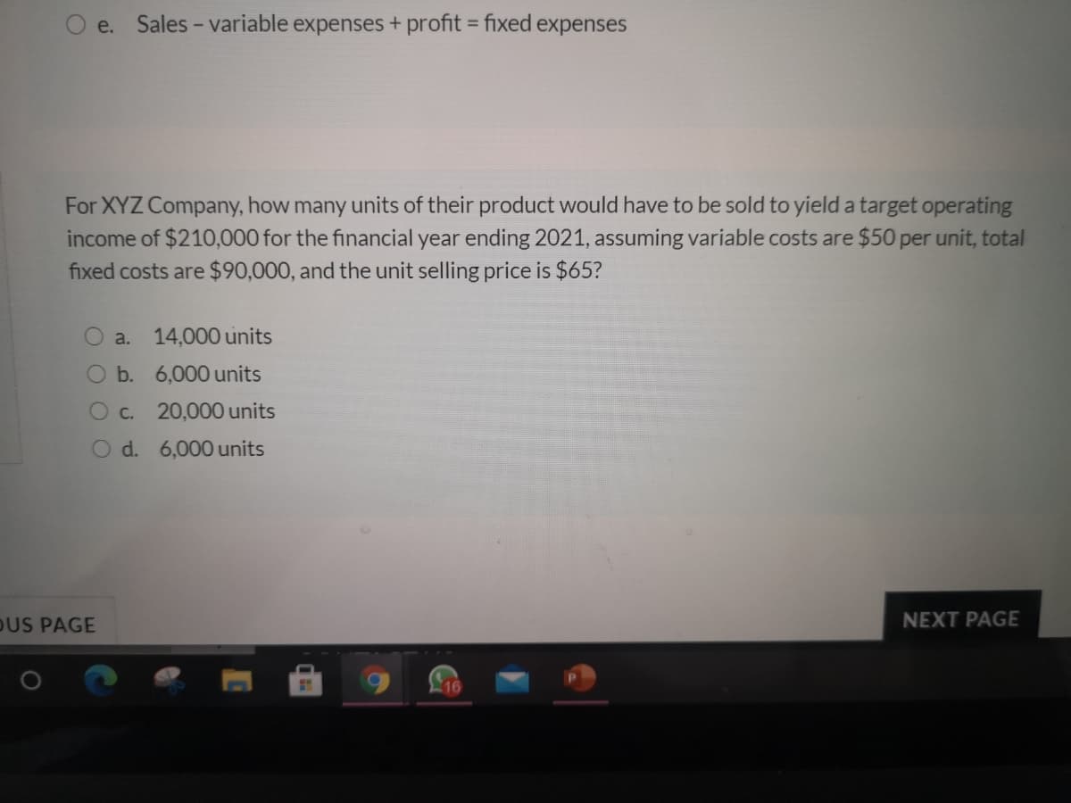 O e. Sales - variable expenses + profit = fixed expenses
For XYZ Company, how many units of their product would have to be sold to yield a target operating
income of $210,000 for the financial year ending 2021, assuming variable costs are $50 per unit, total
fixed costs are $90,000, and the unit selling price is $65?
a.
14,000 units
Ob. 6,000 units
Oc. 20,000 units
O d. 6,000 units
OUS PAGE
NEXT PAGE
16
