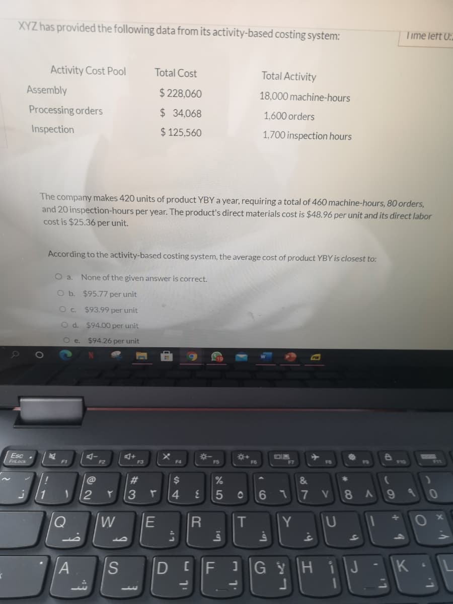 XYZ has provided the following data from its activity-based costing system:
Time left 0:.
Activity Cost Pool
Total Cost
Total Activity
Assembly
$ 228,060
18,000 machine-hours
Processing orders
$ 34,068
1,600 orders
Inspection
$ 125,560
1,700 inspection hours
The company makes 420 units of product YBY a year, requiring a total of 460 machine-hours, 80 orders,
and 20 inspection-hours per year. The product's direct materials cost is $48.96 per unit and its direct labor
cost is $25.36 per unit.
According to the activity-based costing system, the average cost of product YBY is closest to:
O a. None of the given answer is correct.
O b. $95.77 per unit
O . $93.99 per unit
Od.
$94.00 per unit
O e.
$94.26 per unit
Esc .
*+
F6
FnLock
F1
F2
F3
F4
F5
F7
F8
F9
F10
#3
%
&
1
4.
5
6
7 V
8
W
E
T
Y
U
A
HiJ
1.
60
LU
