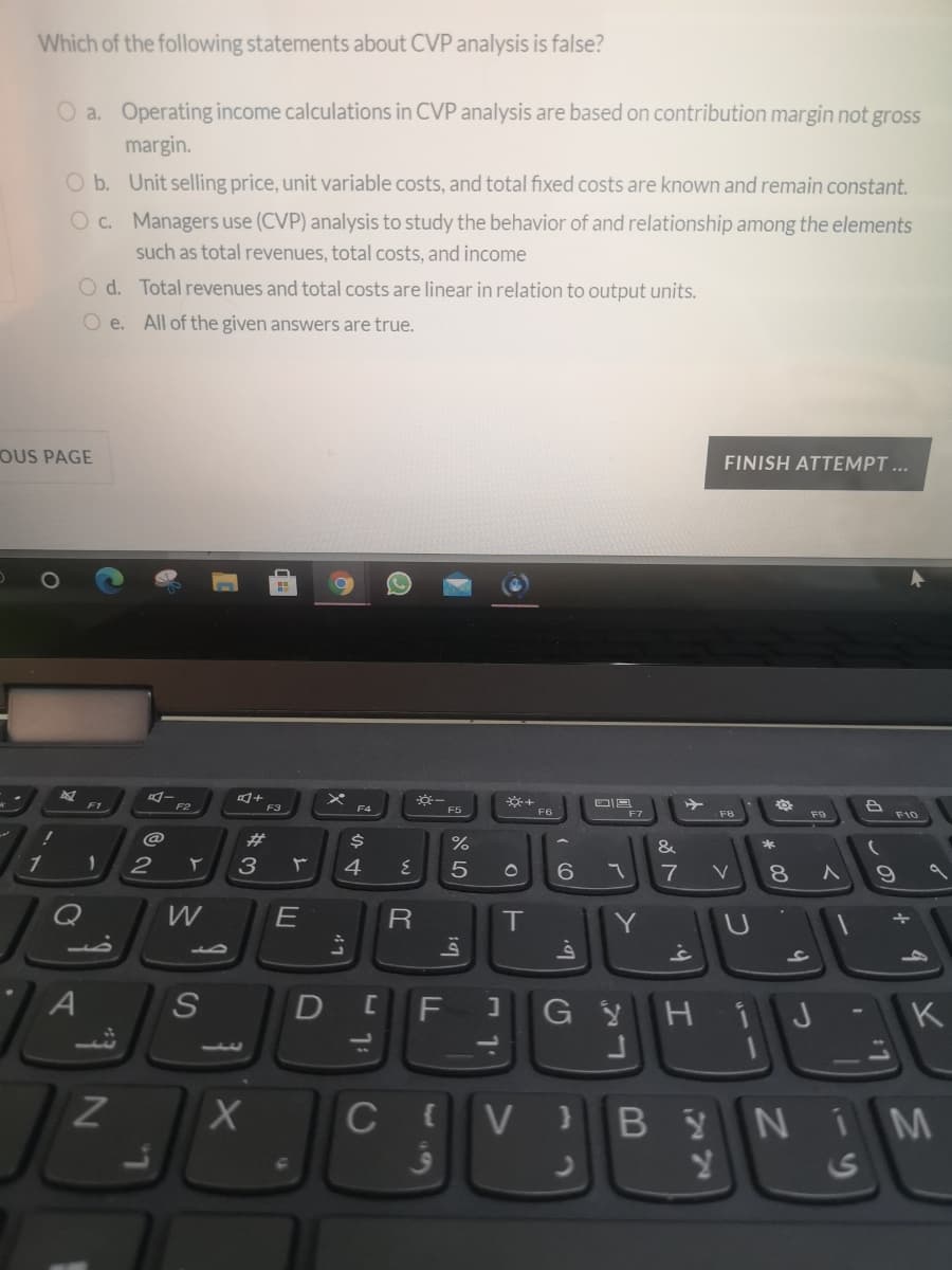 Which of the following statements about CVP analysis is false?
O a. Operating income calculations in CVP analysis are based on contribution margin not gross
margin.
O b. Unit selling price, unit variable costs, and total fixed costs are known and remain constant.
O c. Managers use (CVP) analysis to study the behavior of and relationship among the elements
such as total revenues, total costs, and income
O d. Total revenues and total costs are linear in relation to output units.
O e. All of the given answers are true.
OUS PAGE
FINISH ATTEMPT ...
F1
F2
F3
F4
F5
F6
F7
F8
F10
23
%
&
2
3
4
7
8.
V
Q
W
T
A
F
K
13
C V
BYNI M
24
S
