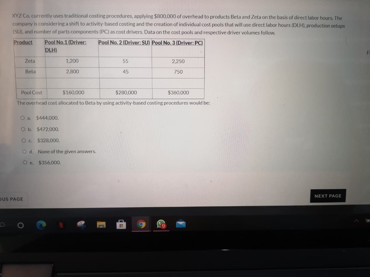 XYZ Co.currently uses traditional costing procedures, applying $800,000 of overhead to products Beta and Zeta on the basis of direct labor hours. The
company is considering a shift to activity-based costing and the creation of individual cost pools that will use direct labor hours (DLH), production setups
(SU), and number of parts components (PC) as cost drivers. Data on the cost pools and respective driver volumes follow.
Product
Pool No.1 (Driver:
DLH)
Pool No. 2 (Driver: SU) Pool No. 3 (Driver: PC)
Fi
Zeta
1,200
55
2,250
Beta
2,800
45
750
Pool Cost
$160,000
$280,000
$360,000
The overhead cost allocated to Beta by using activity-based costing procedures would be:
O a. $444,000.
O b. $472,00.
Oc.
$328,000.
O d. None of the given answers.
O e. $356,000.
NEXT PAGE
OUS PAGE
