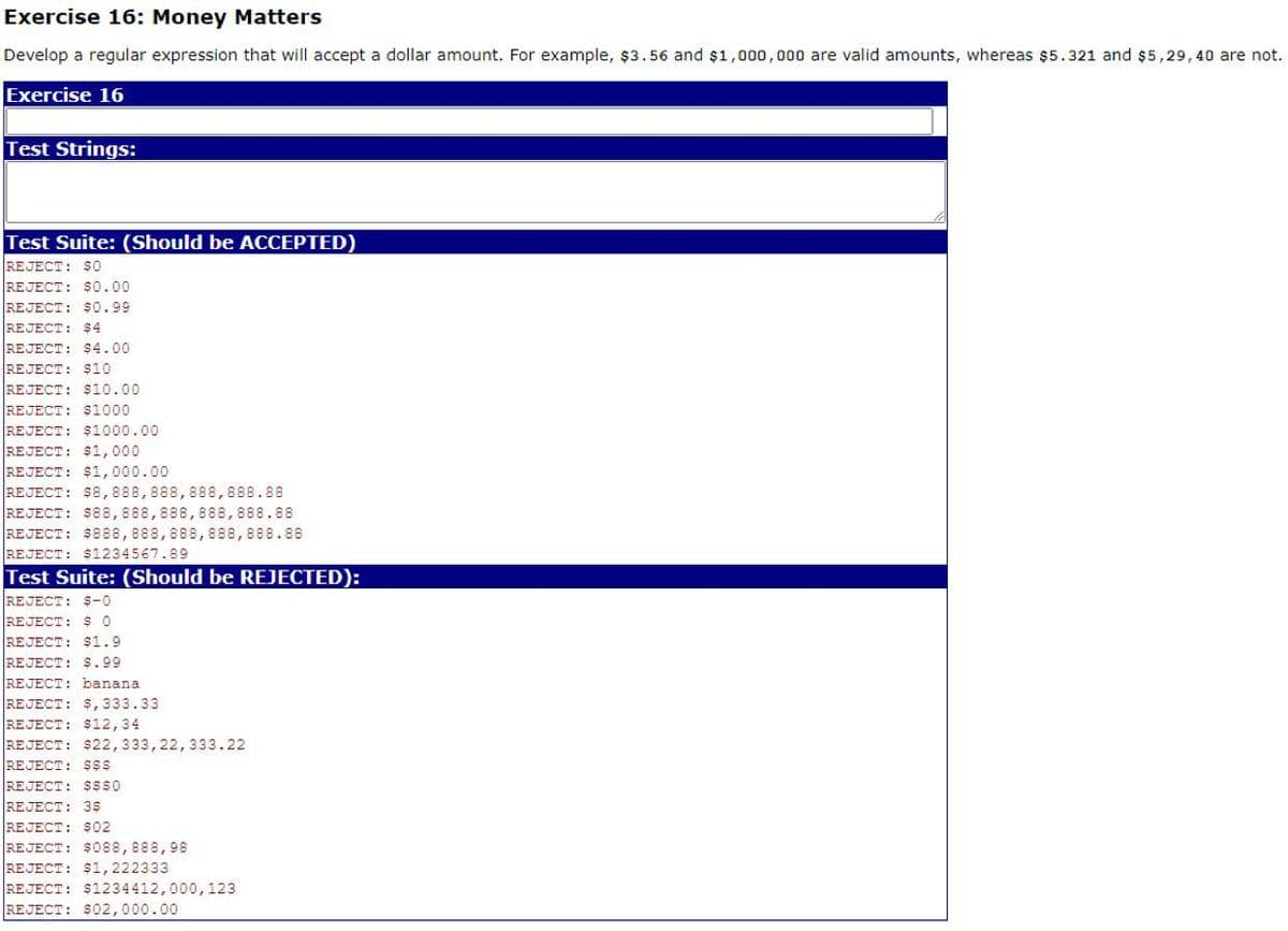 Exercise 16: Money Matters
Develop a regular expression that will accept a dollar amount. For example, $3.56 and $1,000,000 are valid amounts, whereas $5.321 and $5,29,40 are not.
Exercise 16
Test Strings:
Test Suite: (Should be ACCEPTED)
REJECT: $O
REJECT: $0.00
REJECT: $0.99
REJECT: Ş4
REJECT: $4.00
REJECT: $10
REJECT: $10.00
REJECT: $1000
REJECT: $1000.00
REJECT: $1,000
REJECT: $1, 000.00
REJECT: $8,888,888,888,888.88
REJECT: $88,888,888,888,888.88
REJECT: $88,888,888,888,888.88
REJECT: $1234567.89
Test Suite: (Should be REJECTED):
REJECT: $-0
REJECT: $ o
REJECT: $1.9
REJECT: $.99
REJECT: banana
REJECT: $, 333.33
REJECT: $12,34
REJECT: $22,333,22,333.22
REJECT: $$$
REJECT: sss0
REJECT: 3$
REJECT: S02
REJECT: $088,888,98
REJECT: $1,222333
REJECT: $1234412,000,123
REJECT: $02,000.00
