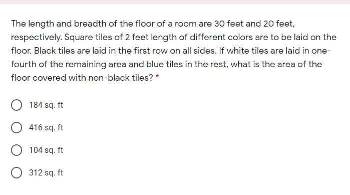 The length and breadth of the floor of a room are 30 feet and 20 feet,
respectively. Square tiles of 2 feet length of different colors are to be laid on the
floor. Black tiles are laid in the first row on all sides. If white tiles are laid in one-
fourth of the remaining area and blue tiles in the rest, what is the area of the
floor covered with non-black tiles? *
184 sq. ft
416 sq. ft
O 104 sq. ft
O 312 sq. ft
