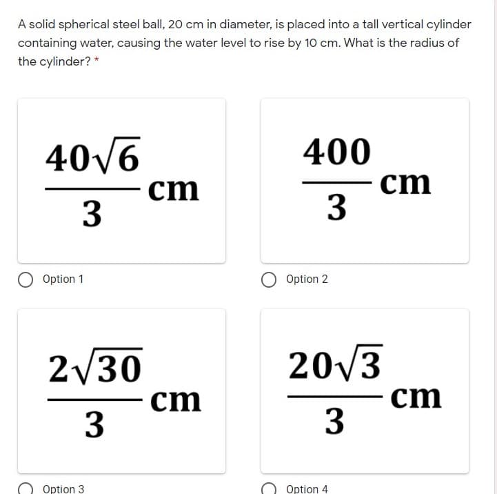 A solid spherical steel ball, 20 cm in diameter, is placed into a tall vertical cylinder
containing water, causing the water level to rise by 10 cm. What is the radius of
the cylinder? *
40/6
400
cm
3
cm
3
Option 1
Option 2
2/30
20/3
cm
3
ст
Option 3
Option 4
