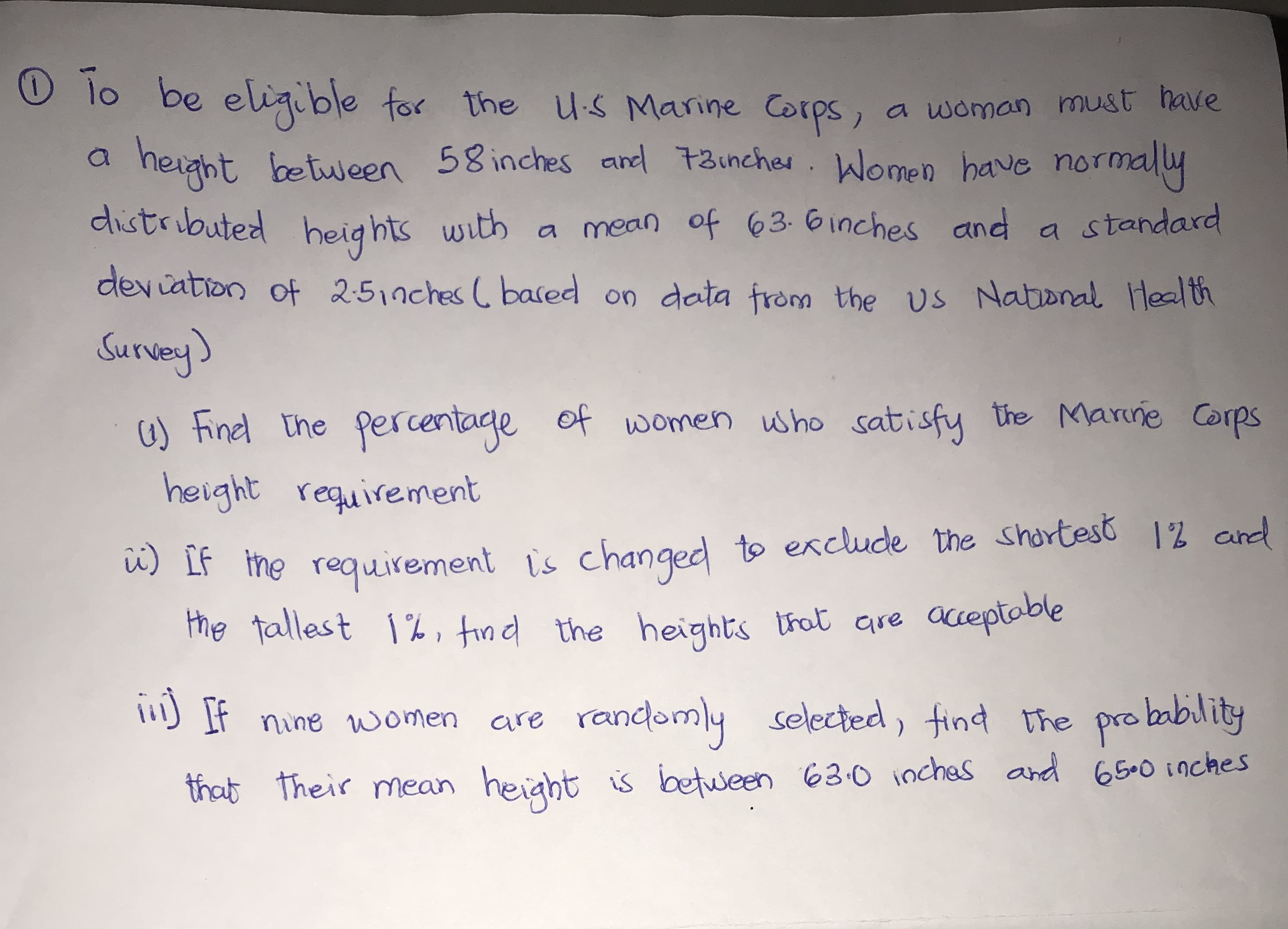 lo be eligible for the Us Marine Corps,
a woman must have
height between 58 inches and 73incher. Women have normally
distributed s with
heights
a mean of 63- 6inches and a standard
dev iation of 2:5,nches ( based on data from the Us
s National Health
Survey)
6) Finel the percentage of wwomen uwho satisfy the Marne Corps
height requirement
u) IF the requeirement is changed to exclude the sharteső 12 and
the tallest 1%, tind the heights trot are acceptoble
If nine women are randomly
selected, find the probability
that Their mean height is between 63:0 inches and 65-0 inches
