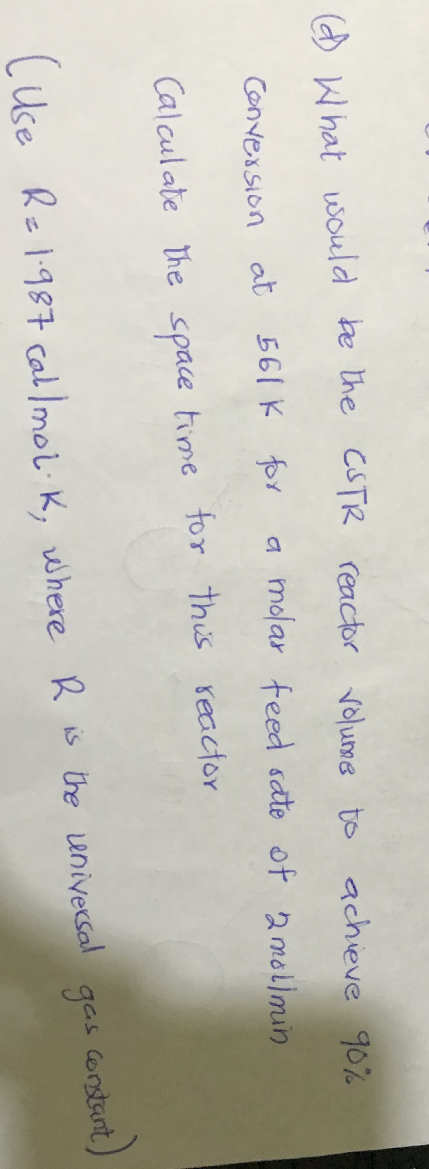 d What would be the CSTR reactor achieve 90%
volume to
convession at 561 K for
a molar feed sate of 2molimin
Calculate the space time for this reactor
CUse Re1987 cal lmol: K, where R is the universal gas corstant,
gas onstant
K is the eniversal
