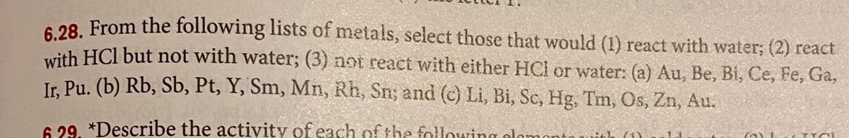 6 28 From the following lists of metals, select those that would (1) react with water; (2) react
with HCl but not with water; (3) not react with either HCl or water: (a) Au, Be, Bi, Ce, Fe, Ga,
Ir. Pu. (b) Rb, Sb, Pt, Y, Sm, Mn, Rh, Sn; and (c) Li, Bi, Sc, Hg, Tm, Os, Zn, Au.
6 29. *Describe the activity of each ofthe following elemonto uith (i)
