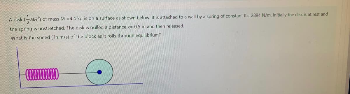 A disk (-MR2) of mass M 4.4 kg is on a surface as shown below. It is attached to a wall by a spring of constant K= 2894 N/m. Initially the disk is at rest and
the spring is unstretched. The disk is pulled a distance x= 0.5 m and then released.
What is the speed ( in m/s) of the block as it rolls through equilibrium?
