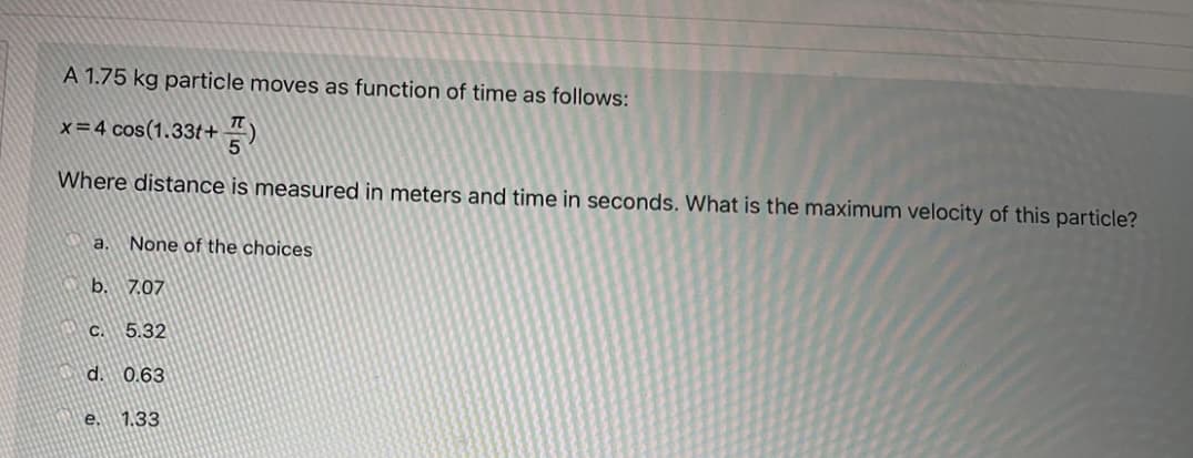 A 1.75 kg particle moves as function of time as follows:
x=4 cos(1.33t+4)
Where distance is measured in meters and time in seconds. What is the maximum velocity of this particle?
a.
None of the choices
b. 7.07
C.
5.32
d. 0.63
e.
1.33
