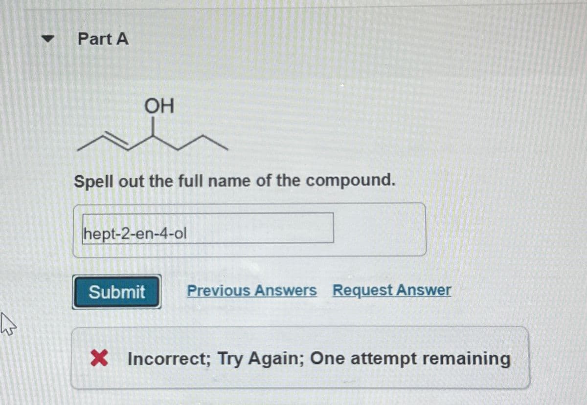 Part A
OH
Spell out the full name of the compound.
hept-2-en-4-ol
Submit
Previous Answers Request Answer
× Incorrect; Try Again; One attempt remaining