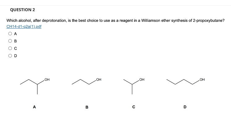 QUESTION 2
Which alcohol, after deprotonation, is the best choice to use as a reagent in a Williamson ether synthesis of 2-propoxybutane?
CH14-d1-q2a(1).pdf
OH
.OH
B
HO
OH
OH
0