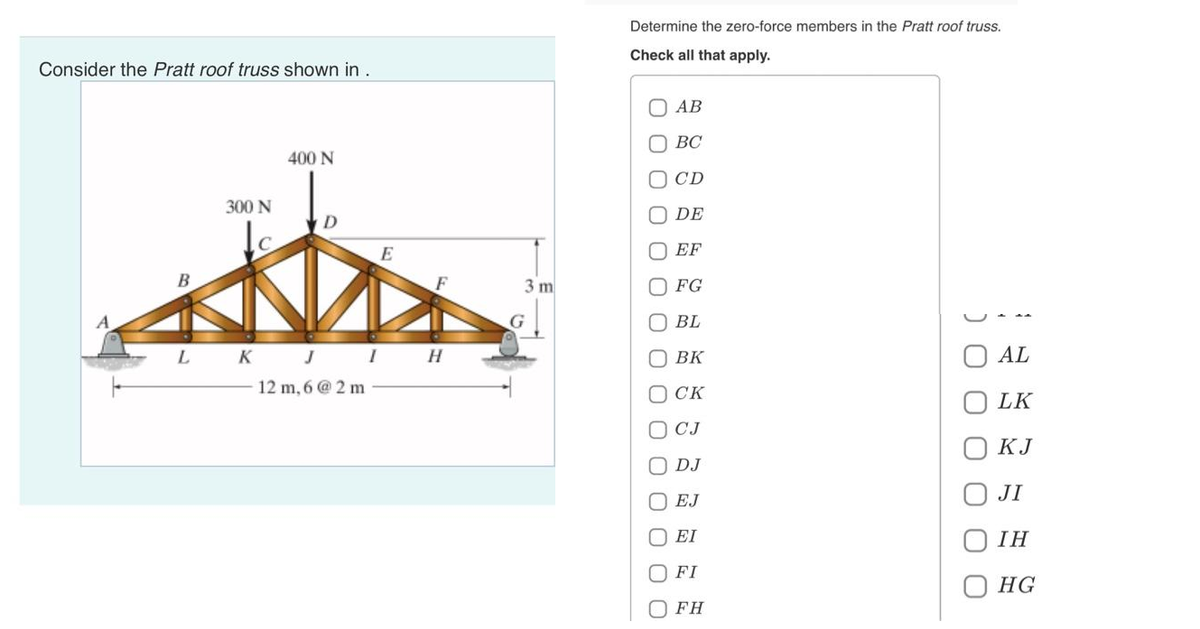 Consider the Pratt roof truss shown in .
B
300 N
C
L K
400 N
D
J
12 m, 6 @ 2 m
E
I H
3 m
G
Determine the zero-force members in the Pratt roof truss.
Check all that apply.
0 0 0 0
0 0 0 0 0 0 0 0 0 0 0
AB
BC
CD
DE
EF
FG
BL
BK
CK
СЈ
DJ
EJ
EI
FI
O FH
AL
LK
KJ
JI
IH
HG