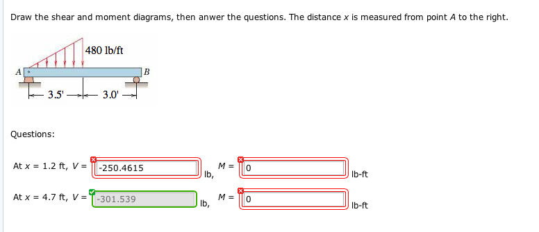 Draw the shear and moment diagrams, then anwer the questions. The distance x is measured from point A to the right.
3.5'
Questions:
480 lb/ft
At x = 1.2 ft, V =
At x = 4.7 ft, V =
3.0'
B
-250.4615
-301.539
M =
lb,
lb,
M =
II
0
0
lb-ft
lb-ft