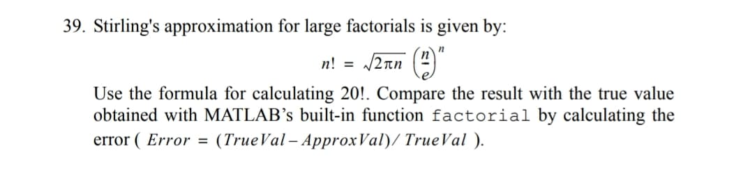 39. Stirling's approximation for large factorials is given by:
n! = /2nn (4)
Use the formula for calculating 20!. Compare the result with the true value
obtained with MATLAB’s built-in function factorial by calculating the
error ( Error = (TrueVal – ApproxVal)/ TrueVal ).
