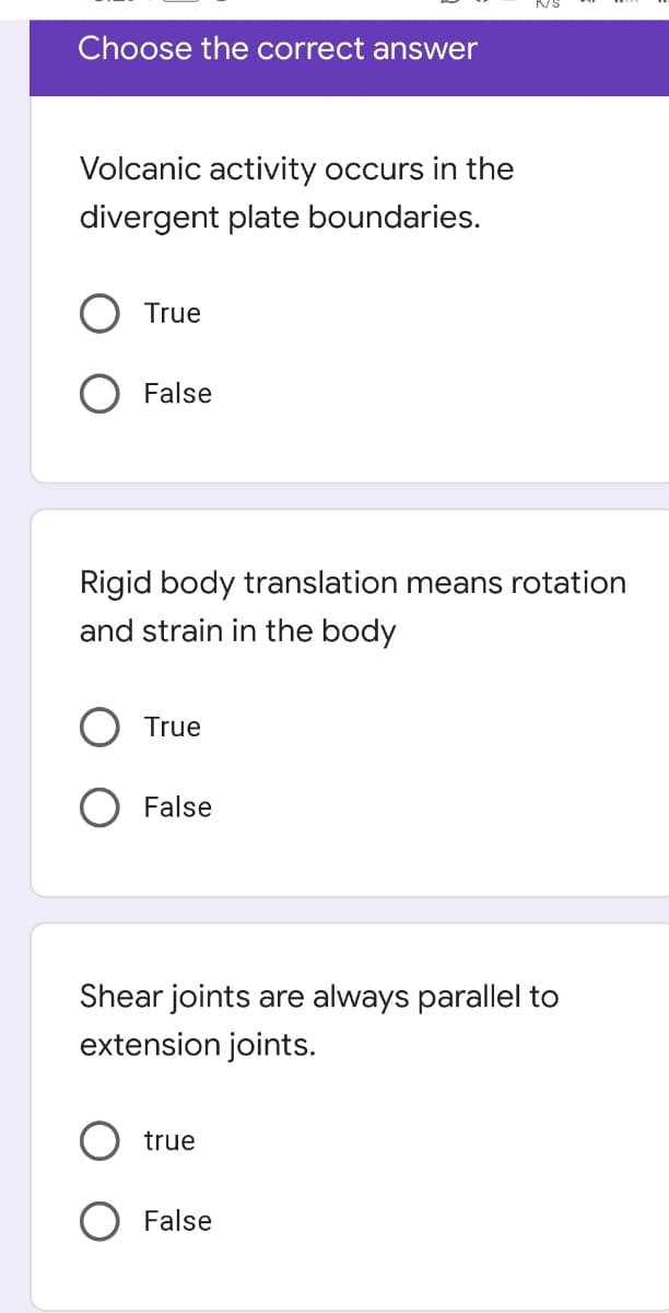 Choose the correct answer
Volcanic activity occurs in the
divergent plate boundaries.
True
O False
Rigid body translation means rotation
and strain in the body
True
O False
Shear joints are always parallel to
extension joints.
true
O False
