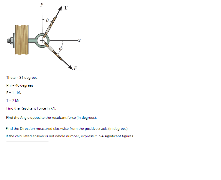 T
F
Theta = 31 degrees
Phi = 46 degrees
F = 11 kN
T=7 kN
Find the Resultant Force in kN.
Find the Angle opposite the resultant force (in degrees).
Find the Direction measured clockwise from the positive x axis (in degrees).
If the calculated answer is not whole number, express it in 4 significant figures.
