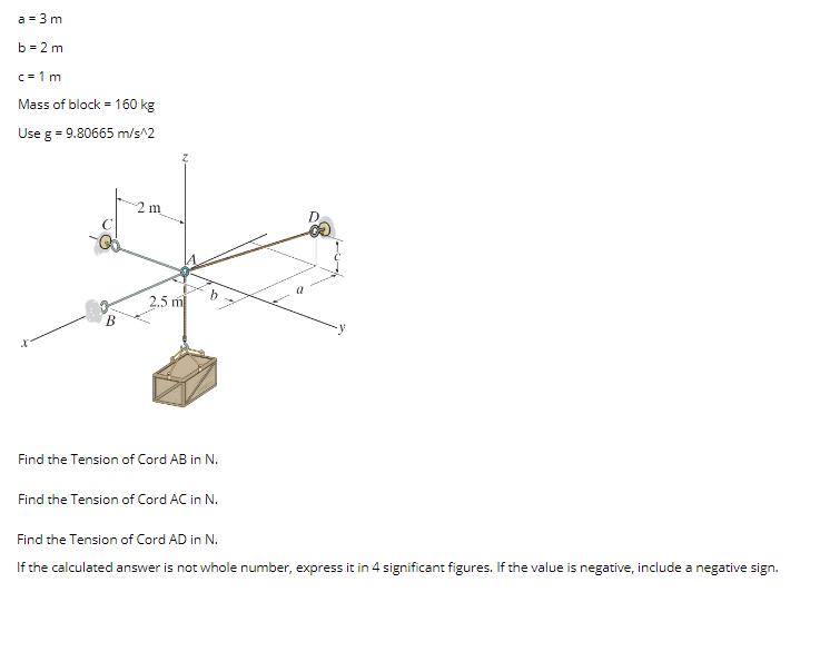 a = 3 m
b = 2 m
c = 1 m
Mass of block = 160 kg
Use g = 9.80665 m/s^2
m
D
2.5 m
Find the Tension of Cord AB in N.
Find the Tension of Cord AC in N.
Find the Tension of Cord AD in N.
If the calculated answer is not whole number, express it in 4 significant figures. If the value is negative, include a negative sign.
