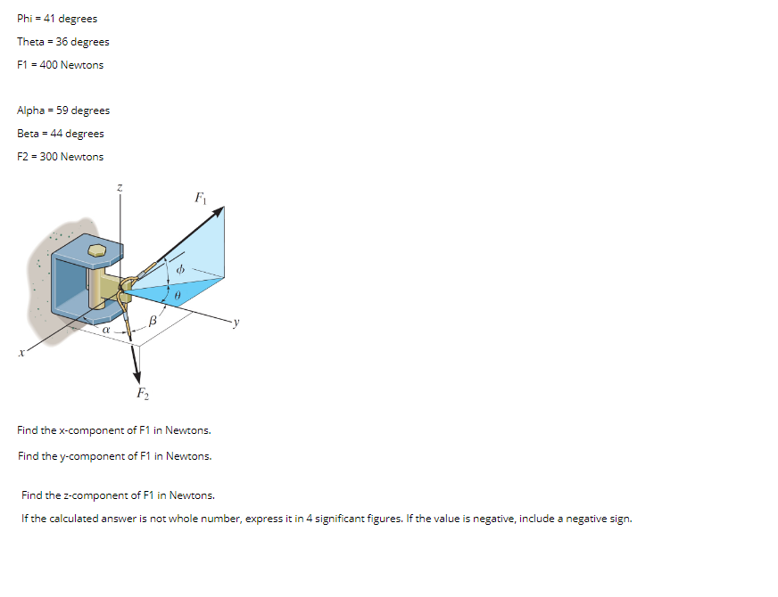 Phi = 41 degrees
Theta = 36 degrees
F1 = 400 Newtons
Alpha = 59 degrees
Beta = 44 degrees
F2 = 300 Newtons
F2
Find the x-component of F1 in Newtons.
Find the y-component of F1 in Newtons.
Find the z-component of F1 in Newtons.
If the calculated answer is not whole number, express it in 4 significant figures. If the value is negative, include a negative sign.
