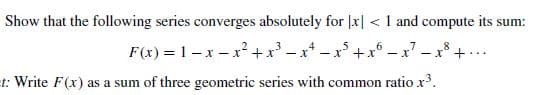 Show that the following series converges absolutely for |x| <1 and compute its sum:
F(x) = 1-x – x²+x' - x* - x +x° – x – x° + ...
t: Write F(x) as a sum of three geometric series with common ratiox.
