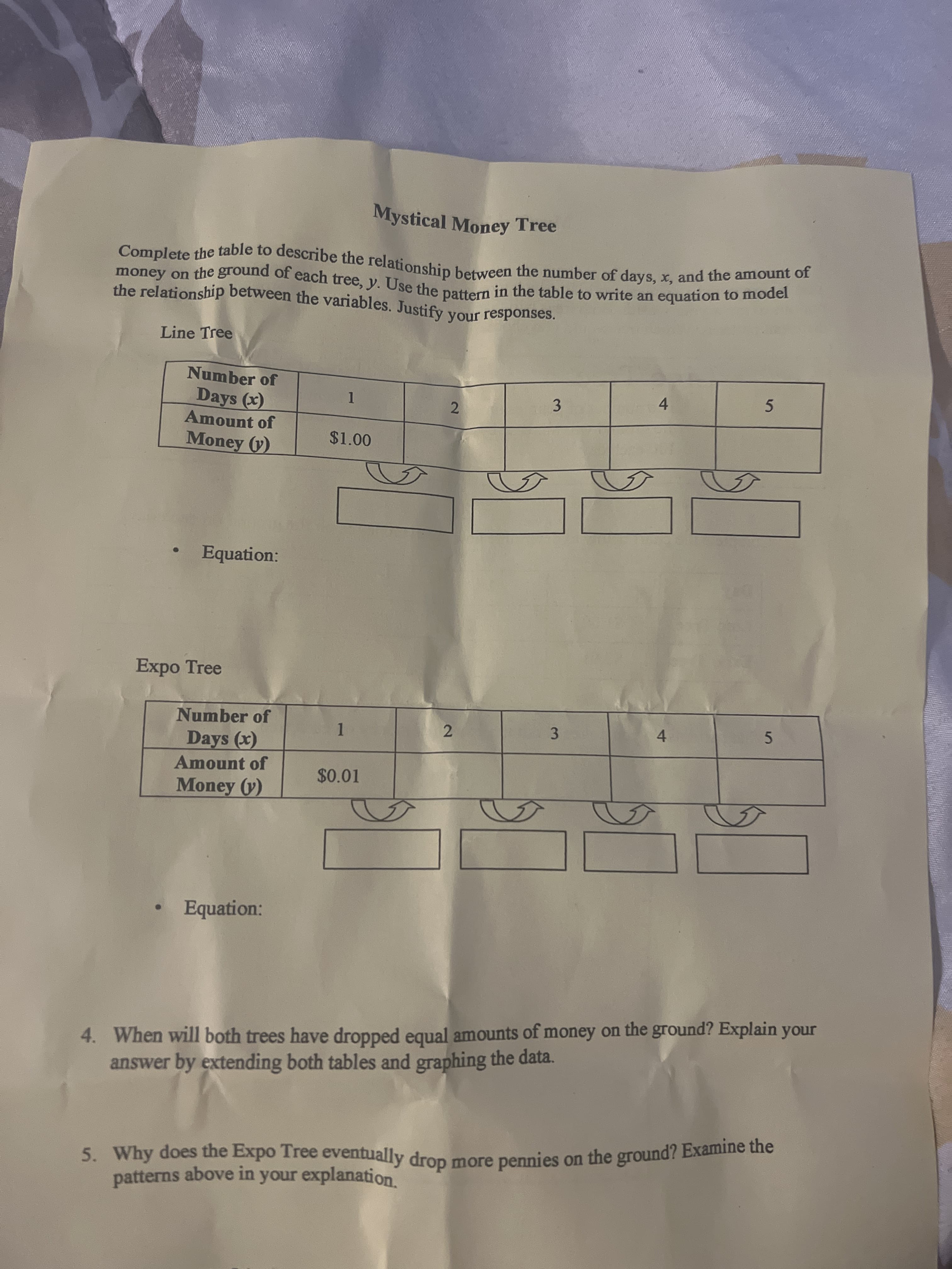 Mystical Money Tree
Line Tree
Number of
Days (x)
Amount of
Money (y)
1.
3
2.
4.
$1.00
Equation:
Expo Tree
Number of
3
4.
Days (x)
1.
2.
5.
Amount of
$0.01
Money (y)
Equation:
4. When will both trees have dropped equal amounts of money on the ground? Explain your
answer by extending both tables and graphing the data.
5. Why does the Expo Tree eventually dron
patterns above in your explanation
more pennies on the ground? Examine the

