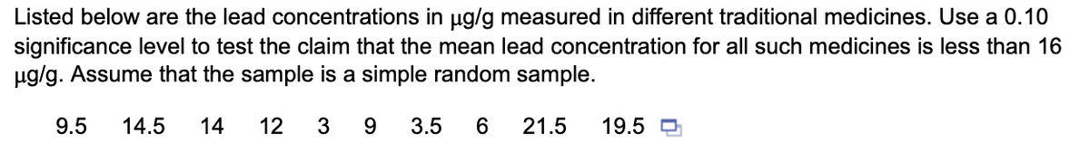 Listed below are the lead concentrations in ug/g measured in different traditional medicines. Use a 0.10
significance level to test the claim that the mean lead concentration for all such medicines is less than 16
ug/g. Assume that the sample is a simple random sample.
9.5
14.5
14
12
3 9
3.5
6
21.5
19.5 O
