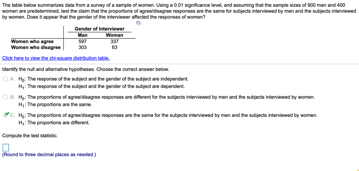 The table below summarizes data from a survey of a sample of women. Using a 0.01 significance level, and assuming that the sample sizes of 900 men and 400
women are predetermined, test the claim that the proportions of agree/disagree responses are the same for subjects interviewed by men and the subjects interviewed
by women. Does it appear that the gender of the interviewer affected the responses of women?
Gender of Interviewer
Man
Woman
Women who agree
Women who disagree
597
337
303
63
Click here to view the chi-square distribution table.
Identify the null and alternative hypotheses. Choose the correct answer below.
O A. Ho: The response of the subject and the gender of the subject are independent.
H,: The response of the subject and the gender of the subject are dependent.
O B. Ho: The proportions of agree/disagree responses are different for the subjects interviewed by men and the subjects interviewed by women.
H1:
: The proportions are the same.
Họ: The proportions of agree/disagree responses are the same for the subjects interviewed by men and the subjects interviewed by women.
H1: The proportions are different.
Compute the test statistic.
(Round to three decimal places as needed.)
