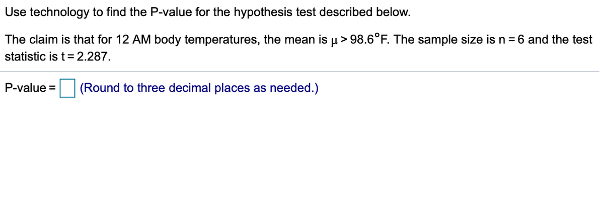 Use technology to find the P-value for the hypothesis test described below.
The claim is that for 12 AM body temperatures, the mean is u> 98.6°F. The sample size is n = 6 and the test
statistic is t= 2.287.
P-value =
(Round to three decimal places as needed.)
