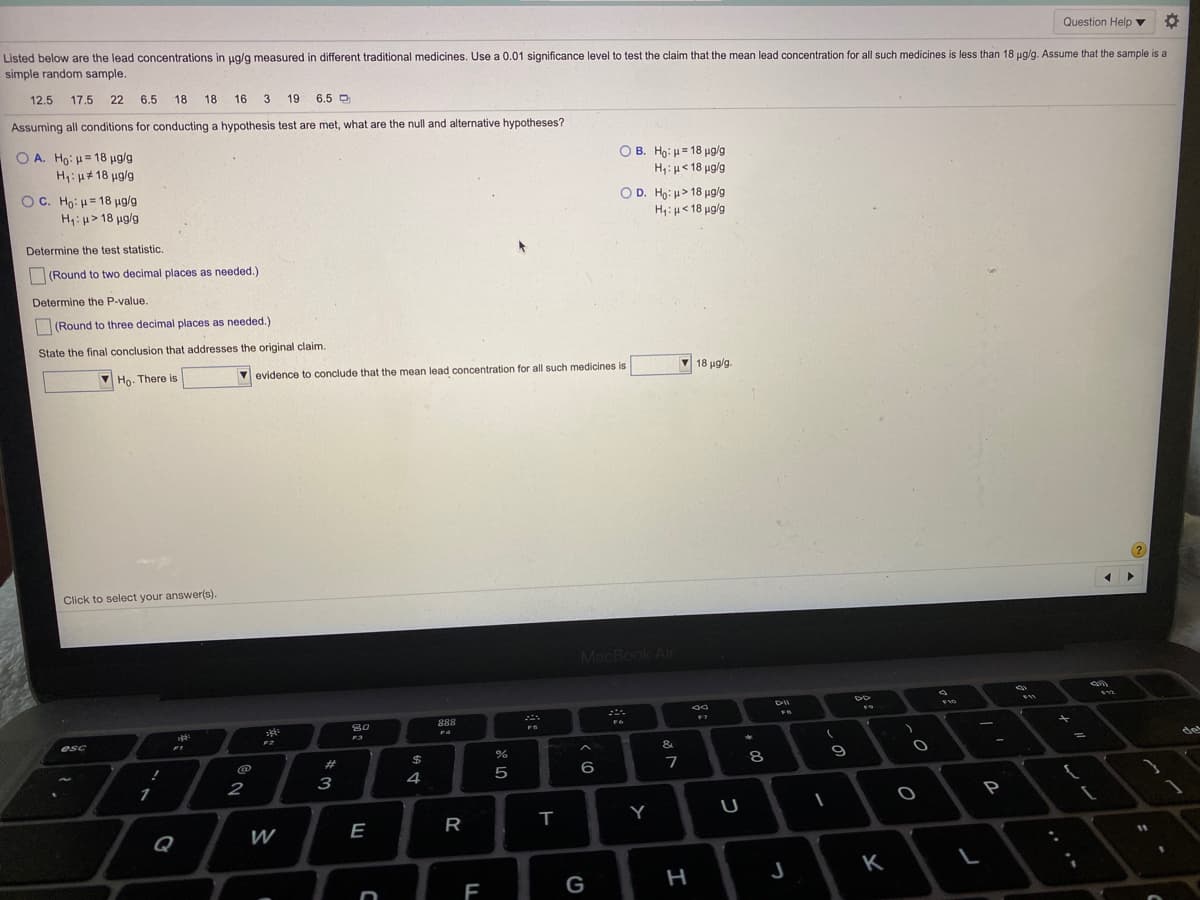 Question Help v
Listed below are the lead concentrations in ug/g measured in different traditional medicines. Use a 0.01 significance level to test the claim that the mean lead concentration for all such medicines is less than 18 ug/g. Assume that the sample is a
simple random sample.
12.5
17.5
22 6.5 18 18
16
19
6.5 D
Assuming all conditions for conducting a hypothesis test are met, what are the null and alternative hypotheses?
Ο Α. Ho μ 18 μga
H,: µ#18 ug/g
O B. Ho: = 18 ug/g
H;: µ< 18 µg/g
O c. Ho : μ= 18 μ o
H: u> 18 ug/g
O D. Ho: u> 18 µg/g
Η : μ< 18 μg
Determine the test statistic.
|(Round to two decimal places as needed.)
Determine the P-value.
(Round to three decimal places as needed.)
State the final conclusion that addresses the original claim.
V Ho. There is
evidence to conclude that the mean lead concentration for all such medicines is
V
18 μg g.
?
Click to select your answer(s).
MacBook Ai
DII
80
888
F7
FS
FA
F3
esc
F2
&
de
23
%24
8
5
6
7
2
3
4
1
P
U
Q
W
E
11
J
K
F
G
I
