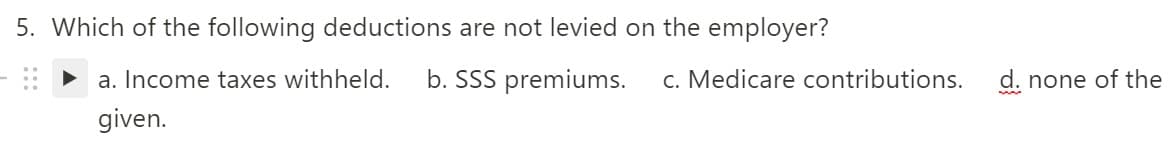 5. Which of the following deductions are not levied on the employer?
a. Income taxes withheld.
b. SSS premiums.
c. Medicare contributions.
d. none of the
given.
