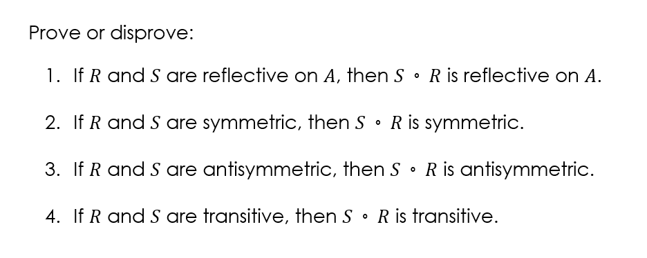 Prove or disprove:
1. If R and S are reflective on A, then S
R is reflective on A.
2. If R and S are symmetric, then S • R is symmetric.
3. If R and S are antisymmetric, then S • R is antisymmetric.
4. If R and S are transitive, then S • R is transitive.
