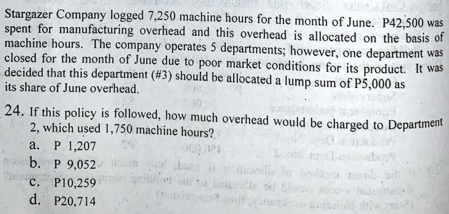 Stargazer Company logged 7,250 machine hours for the month of June. P42,500 was
spent for manufacturing overhead and this overhead is allocated on the basis of
machine hours. The company operates 5 departments; however, one department was
closed for the month of June due to poor market conditions for its product. It was
decided that this department (#3) should be allocated a lump sum of P5,000 as
its share of June overhead.
24. If this policy is followed, how much overhead would be charged to Department
2, which used 1,750 machine hours?
P 1,207
b. P 9,052. m
а.
na
C. P10,259
etr od bluovEdoo
d. P20,714
