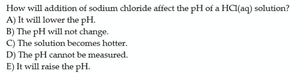 How will addition of sodium chloride affect the pH of a HCl(aq) solution?
A) It will lower the pH.
B) The pH will not change.
C) The solution becomes hotter.
D) The pH cannot be measured.
E) It will raise the pH.
