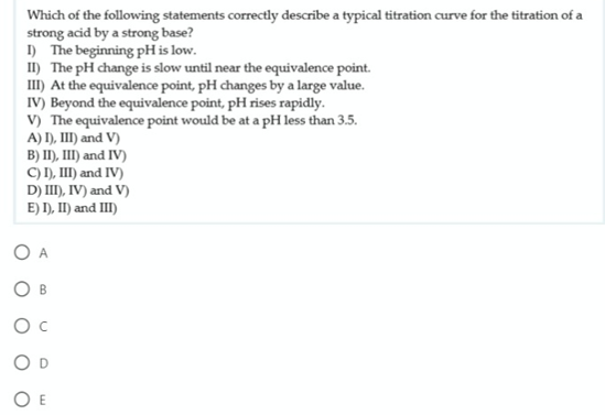 Which of the following statements correctly describe a typical titration curve for the titration of a
strong acid by a strong base?
I) The beginning pH is low.
II) The pH change is slow until near the equivalence point.
III) At the equivalence point, pH changes by a large value.
IV) Beyond the equivalence point, pH rises rapidly.
V) The equivalence point would be at a pH less than 3.5.
A) I), III) and V)
B) II), III) and IV)
C) I), II) and IV)
D) III), IV) and V)
E) I), II) and III)
O A
O E
